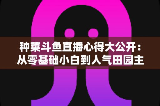 种菜斗鱼直播心得大公开:从零基础小白到人气田园主播的实战经验分享 种菜斗鱼直播心得大公开:从零基础小白到人气田园主播的实战经验分享