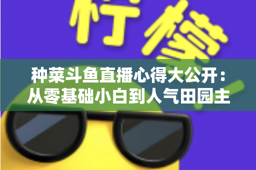 种菜斗鱼直播心得大公开:从零基础小白到人气田园主播的实战经验分享 种菜斗鱼直播心得大公开:从零基础小白到人气田园主播的实战经验分享
