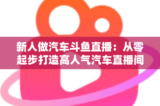 新人做汽车斗鱼直播:从零起步打造高人气汽车直播间的实战指南 新人做汽车斗鱼直播:从零起步打造高人气汽车直播间的实战指南
