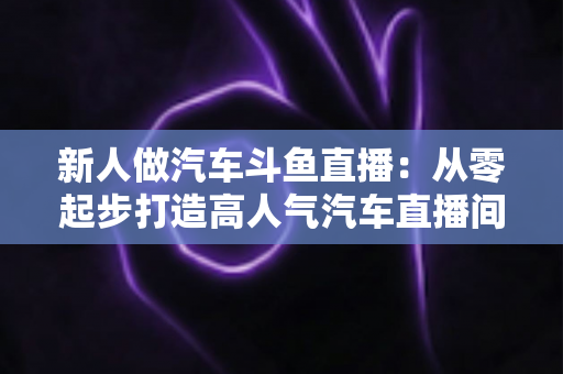 新人做汽车斗鱼直播：从零起步打造高人气汽车直播间的实战指南