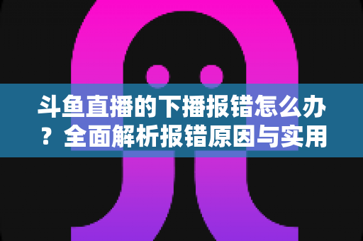 斗鱼直播的下播报错怎么办？全面解析报错原因与实用解决方法，助你告别直播收尾烦恼