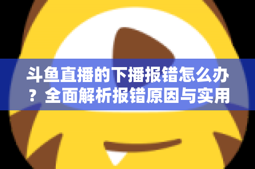 斗鱼直播的下播报错怎么办？全面解析报错原因与实用解决方法，助你告别直播收尾烦恼