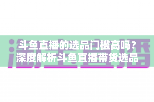 斗鱼直播的选品门槛高吗?深度解析斗鱼直播带货选品条件与入驻全攻略 斗鱼直播的选品门槛高吗?深度解析斗鱼直播带货选品条件与入驻全攻略