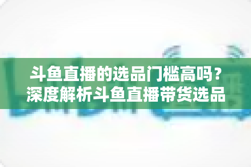 斗鱼直播的选品门槛高吗?深度解析斗鱼直播带货选品条件与入驻全攻略 斗鱼直播的选品门槛高吗?深度解析斗鱼直播带货选品条件与入驻全攻略