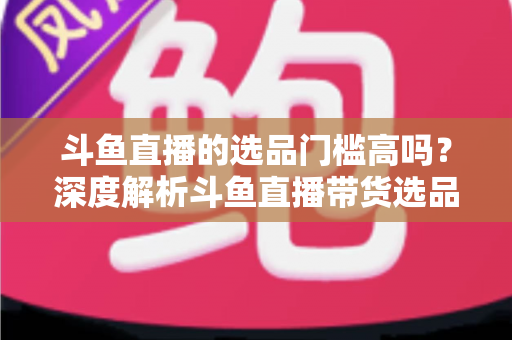 斗鱼直播的选品门槛高吗？深度解析斗鱼直播带货选品条件与入驻全攻略