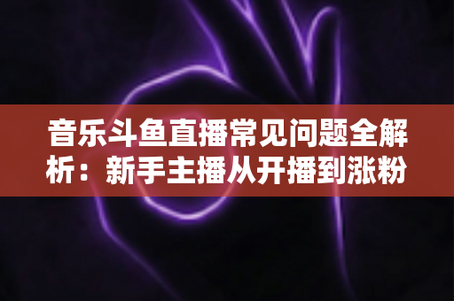 音乐斗鱼直播常见问题全解析:新手主播从开播到涨粉的必备实战指南 音乐斗鱼直播常见问题全解析:新手主播从开播到涨粉的必备实战指南