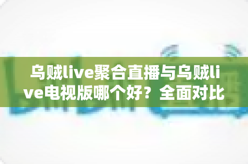 乌贼live聚合直播与乌贼live电视版哪个好？全面对比解析帮你选对版本