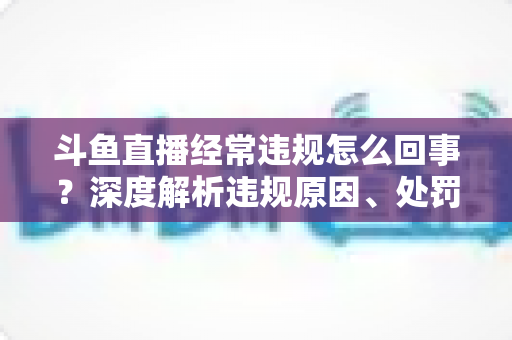 斗鱼直播经常违规怎么回事?深度解析违规原因、处罚机制与主播避坑指南 斗鱼直播经常违规怎么回事?深度解析违规原因、处罚机制与主播避坑指南