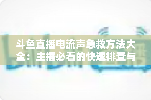 斗鱼直播电流声急救方法大全:主播必看的快速排查与彻底降噪实战指南 斗鱼直播电流声急救方法大全:主播必看的快速排查与彻底降噪实战指南