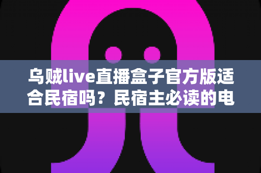 乌贼live直播盒子官方版适合民宿吗？民宿主必读的电视娱乐方案全面解析