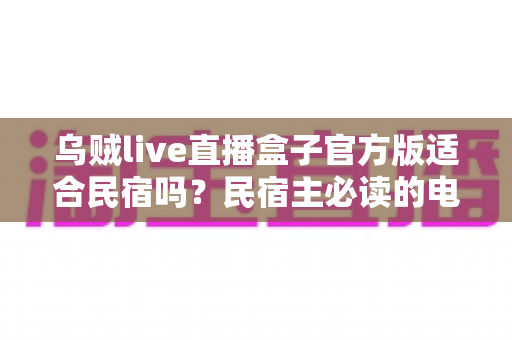 乌贼live直播盒子官方版适合民宿吗？民宿主必读的电视娱乐方案全面解析