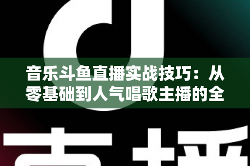 音乐斗鱼直播实战技巧：从零基础到人气唱歌主播的全方位进阶指南