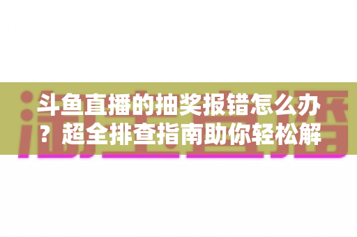 斗鱼直播的抽奖报错怎么办?超全排查指南助你轻松解决抽奖故障 斗鱼直播的抽奖报错怎么办?超全排查指南助你轻松解决抽奖故障