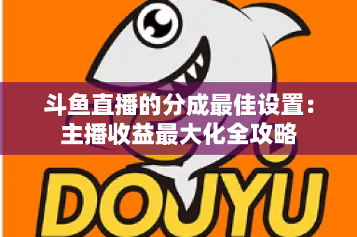 斗鱼直播的分成最佳设置：主播收益最大化全攻略