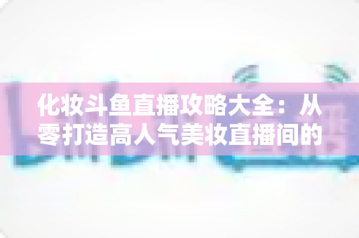 化妆斗鱼直播攻略大全:从零打造高人气美妆直播间的完整实战指南 化妆斗鱼直播攻略大全:从零打造高人气美妆直播间的完整实战指南