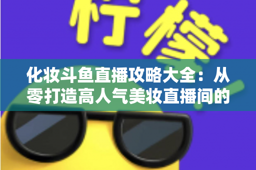 化妆斗鱼直播攻略大全:从零打造高人气美妆直播间的完整实战指南 化妆斗鱼直播攻略大全:从零打造高人气美妆直播间的完整实战指南