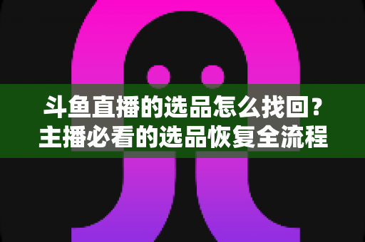 斗鱼直播的选品怎么找回？主播必看的选品恢复全流程实用指南