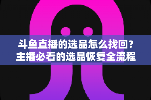 斗鱼直播的选品怎么找回？主播必看的选品恢复全流程实用指南