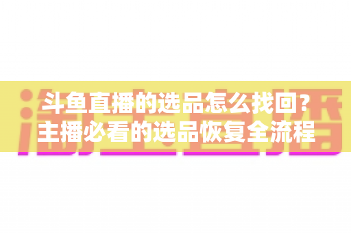 斗鱼直播的选品怎么找回？主播必看的选品恢复全流程实用指南