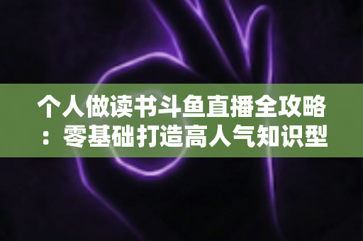 个人做读书斗鱼直播全攻略：零基础打造高人气知识型直播间的实战指南