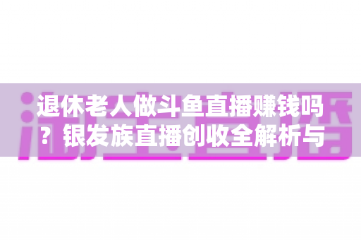 退休老人做斗鱼直播赚钱吗？银发族直播创收全解析与实操指南