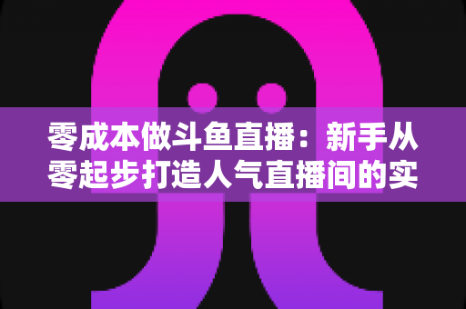 零成本做斗鱼直播：新手从零起步打造人气直播间的实用指南