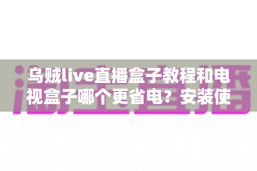 乌贼live直播盒子教程和电视盒子哪个更省电?安装使用全流程与功耗深度对比指南 乌贼live直播盒子教程和电视盒子哪个更省电?安装使用全流程与功耗深度对比指南
