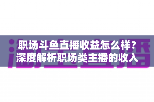 职场斗鱼直播收益怎么样?深度解析职场类主播的收入构成与变现潜力 职场斗鱼直播收益怎么样?深度解析职场类主播的收入构成与变现潜力