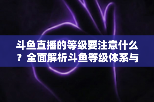 斗鱼直播的等级要注意什么？全面解析斗鱼等级体系与避坑指南