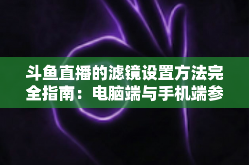 斗鱼直播的滤镜设置方法完全指南:电脑端与手机端参数调优技巧,助你打造高清高颜值直播间 斗鱼直播的滤镜设置方法完全指南:电脑端与手机端参数调优技巧,助你打造高清高颜值直播间