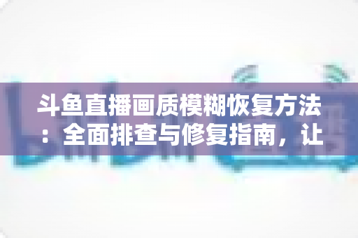 斗鱼直播画质模糊恢复方法：全面排查与修复指南，让画面重归清晰流畅