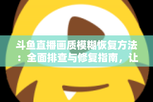 斗鱼直播画质模糊恢复方法：全面排查与修复指南，让画面重归清晰流畅