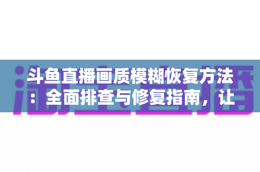 斗鱼直播画质模糊恢复方法：全面排查与修复指南，让画面重归清晰流畅