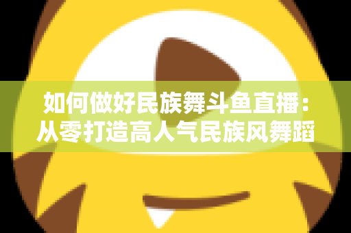 如何做好民族舞斗鱼直播：从零打造高人气民族风舞蹈直播间的实战指南