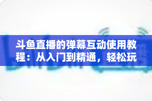 斗鱼直播的弹幕互动使用教程:从入门到精通,轻松玩转直播间互动氛围 斗鱼直播的弹幕互动使用教程:从入门到精通,轻松玩转直播间互动氛围