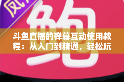 斗鱼直播的弹幕互动使用教程:从入门到精通,轻松玩转直播间互动氛围 斗鱼直播的弹幕互动使用教程:从入门到精通,轻松玩转直播间互动氛围