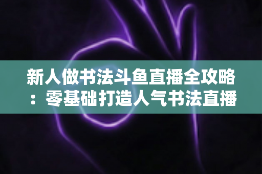 新人做书法斗鱼直播全攻略:零基础打造人气书法直播间的实用指南 新人做书法斗鱼直播全攻略:零基础打造人气书法直播间的实用指南