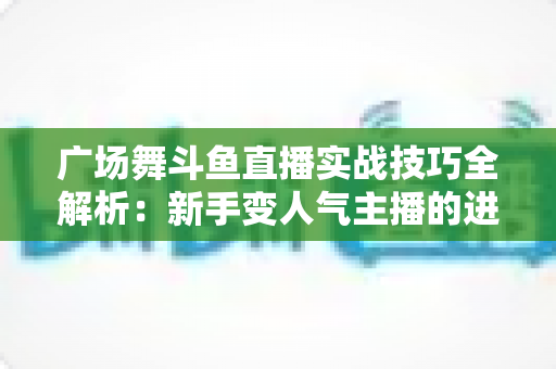 广场舞斗鱼直播实战技巧全解析:新手变人气主播的进阶秘籍 广场舞斗鱼直播实战技巧全解析:新手变人气主播的进阶秘籍