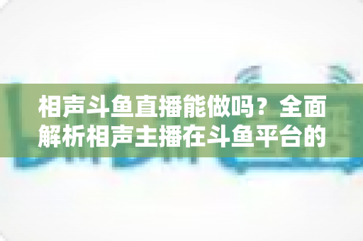 相声斗鱼直播能做吗？全面解析相声主播在斗鱼平台的可行性、挑战与发展攻略