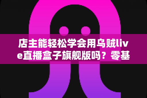 店主能轻松学会用乌贼live直播盒子旗舰版吗？零基础快速上手全攻略