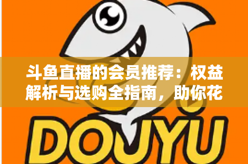 斗鱼直播的会员推荐：权益解析与选购全指南，助你花对每一分钱