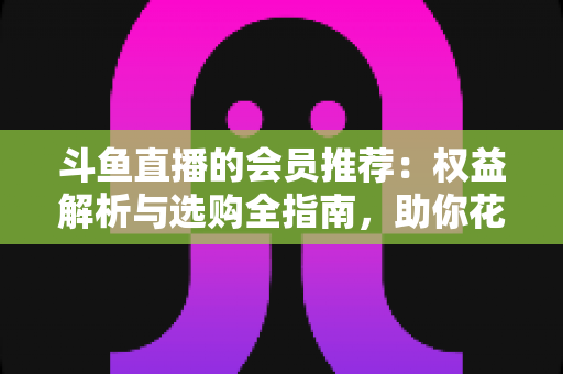 斗鱼直播的会员推荐：权益解析与选购全指南，助你花对每一分钱