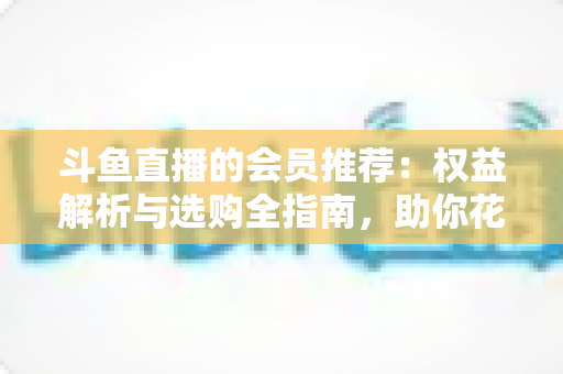 斗鱼直播的会员推荐：权益解析与选购全指南，助你花对每一分钱