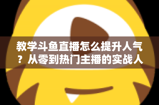 教学斗鱼直播怎么提升人气？从零到热门主播的实战人气增长指南