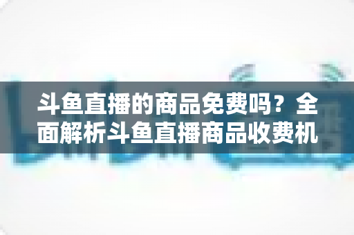 斗鱼直播的商品免费吗?全面解析斗鱼直播商品收费机制与理性消费全攻略 斗鱼直播的商品免费吗?全面解析斗鱼直播商品收费机制与理性消费全攻略