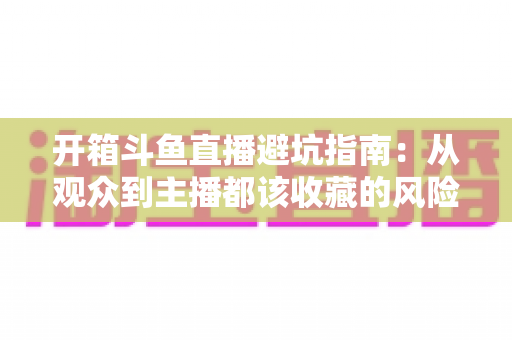 开箱斗鱼直播避坑指南：从观众到主播都该收藏的风险防范全攻略