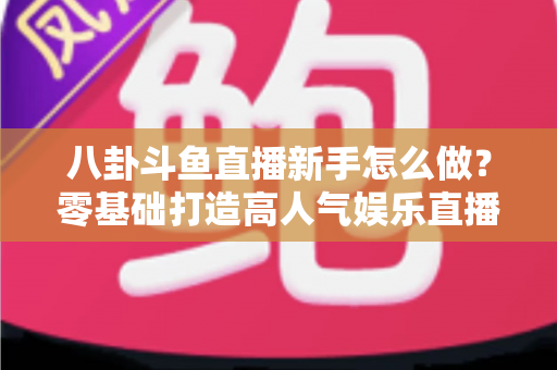 八卦斗鱼直播新手怎么做？零基础打造高人气娱乐直播间的完整入门指南