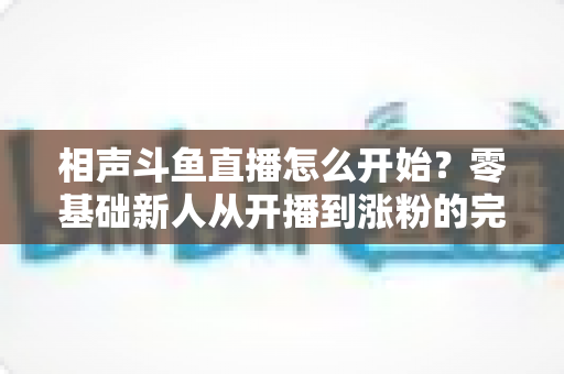 相声斗鱼直播怎么开始?零基础新人从开播到涨粉的完整实战指南 相声斗鱼直播怎么开始?零基础新人从开播到涨粉的完整实战指南
