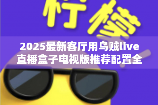 2025最新客厅用乌贼live直播盒子电视版推荐配置全攻略：打造流畅高清的家庭大屏直播体验