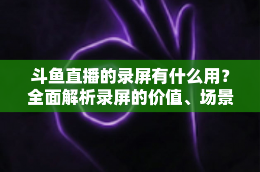斗鱼直播的录屏有什么用?全面解析录屏的价值、场景与实用技巧 斗鱼直播的录屏有什么用?全面解析录屏的价值、场景与实用技巧